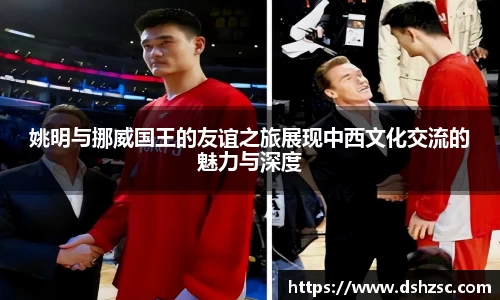 姚明与挪威国王的友谊之旅展现中西文化交流的魅力与深度