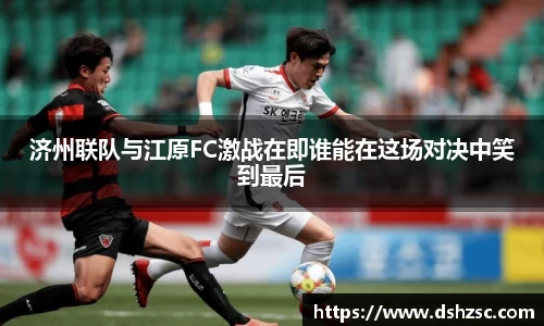 济州联队与江原FC激战在即谁能在这场对决中笑到最后